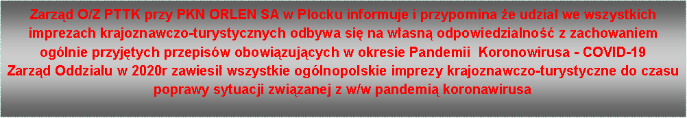 Pole tekstowe: Zarzd O/Z PTTK przy PKN ORLEN SA w Pocku informuje i przypomina e udzia we wszystkich imprezach krajoznawczo-turystycznych odbywa si na wasn odpowiedzialno z zachowaniem oglnie przyjtych przepisw obowizujcych w okresie Pandemii  Koronowirusa - COVID-19Zarzd Oddziau w 2020r zawiesi wszystkie oglnopolskie imprezy krajoznawczo-turystyczne do czasu poprawy sytuacji zwizanej z w/w pandemi koronawirusa